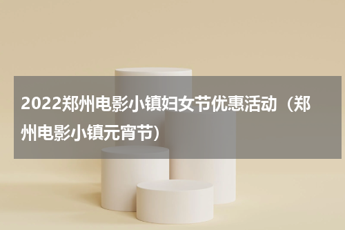2022郑州电影小镇妇女节优惠活动（郑州电影小镇元宵节）