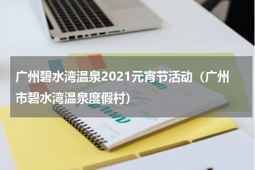 广州碧水湾温泉2021元宵节活动（广州市碧水湾温泉度假村）