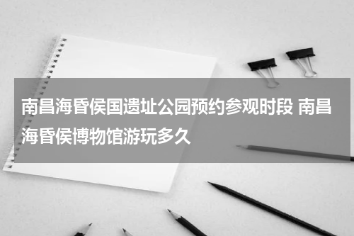 南昌海昏侯国遗址公园预约参观时段 南昌海昏侯博物馆游玩多久