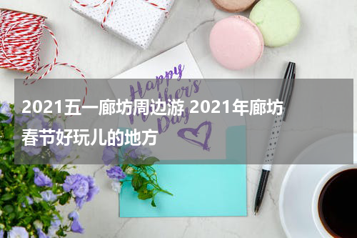 2021五一廊坊周边游 2021年廊坊春节好玩儿的地方