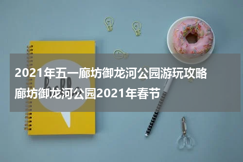 2021年五一廊坊御龙河公园游玩攻略 廊坊御龙河公园2021年春节