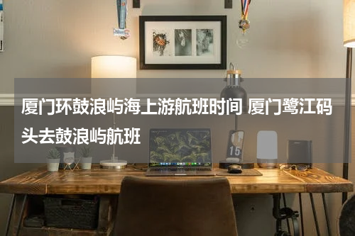 厦门环鼓浪屿海上游航班时间 厦门鹭江码头去鼓浪屿航班