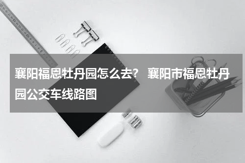 襄阳福恩牡丹园怎么去？ 襄阳市福恩牡丹园公交车线路图