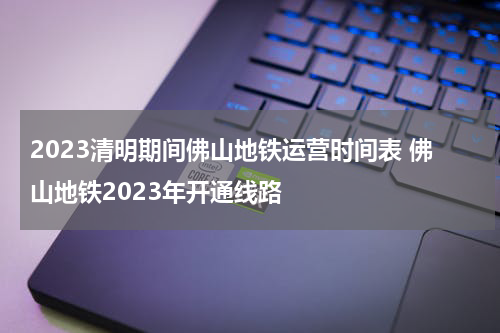 2023清明期间佛山地铁运营时间表 佛山地铁2023年开通线路