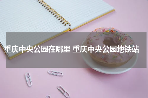 重庆中央公园在哪里 重庆中央公园地铁站