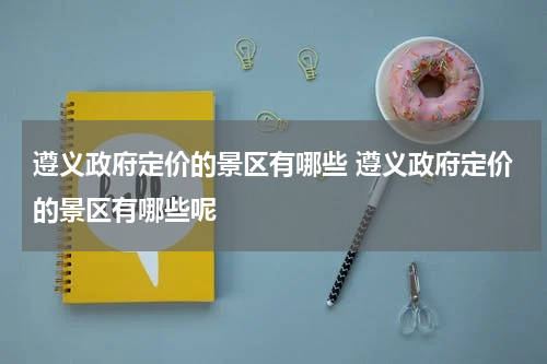 遵义政府定价的景区有哪些 遵义政府定价的景区有哪些呢