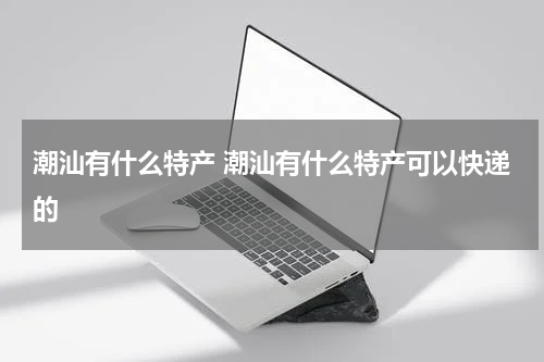潮汕有什么特产 潮汕有什么特产可以快递的