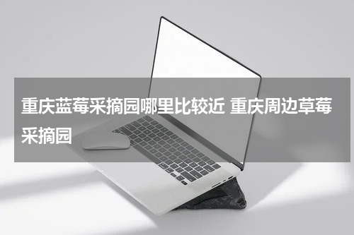 重庆蓝莓采摘园哪里比较近 重庆周边草莓采摘园