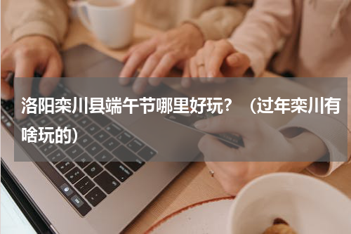 洛阳栾川县端午节哪里好玩？（过年栾川有啥玩的）