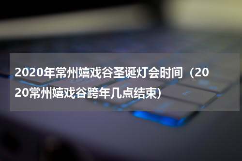 2020年常州嬉戏谷圣诞灯会时间（2020常州嬉戏谷跨年几点结束）