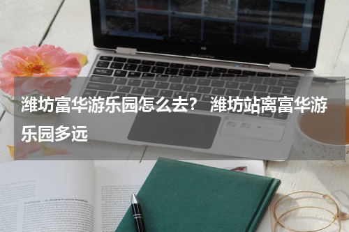潍坊富华游乐园怎么去？ 潍坊站离富华游乐园多远