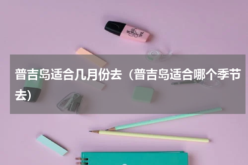 普吉岛适合几月份去（普吉岛适合哪个季节去）