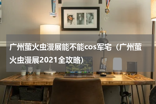 广州萤火虫漫展能不能cos军宅（广州萤火虫漫展2021全攻略）