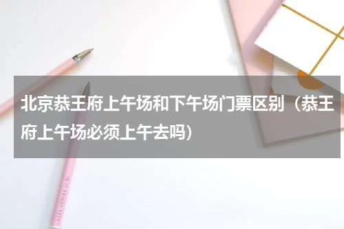 北京恭王府上午场和下午场门票区别（恭王府上午场必须上午去吗）