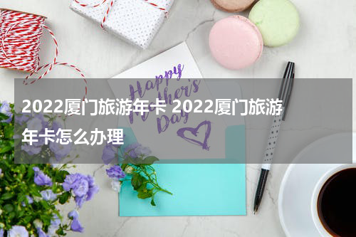 2022厦门旅游年卡 2022厦门旅游年卡怎么办理