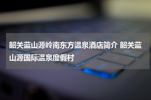 韶关蓝山源岭南东方温泉酒店简介 韶关蓝山源国际温泉度假村