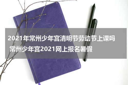 2021年常州少年宫清明节劳动节上课吗 常州少年宫2021网上报名暑假