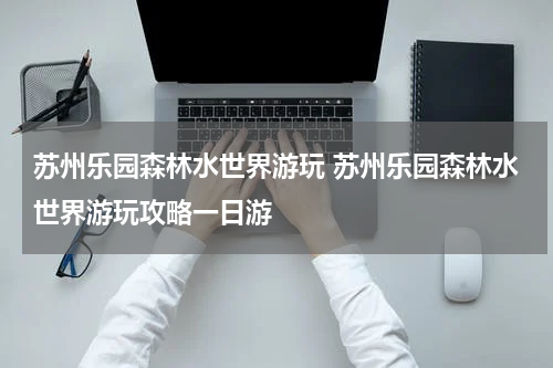 苏州乐园森林水世界游玩 苏州乐园森林水世界游玩攻略一日游