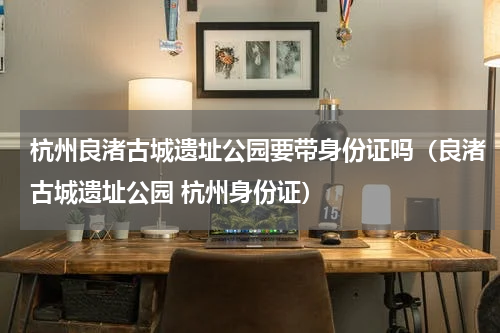杭州良渚古城遗址公园要带身份证吗（良渚古城遗址公园 杭州身份证）