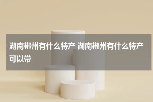 湖南郴州有什么特产 湖南郴州有什么特产可以带