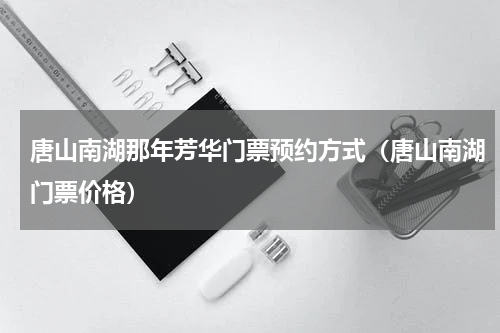 唐山南湖那年芳华门票预约方式（唐山南湖门票价格）