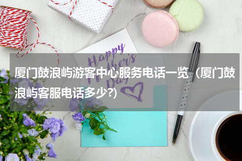 厦门鼓浪屿游客中心服务电话一览（厦门鼓浪屿客服电话多少?）