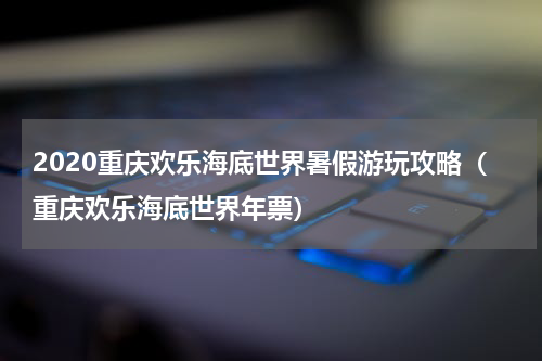 2020重庆欢乐海底世界暑假游玩攻略（重庆欢乐海底世界年票）
