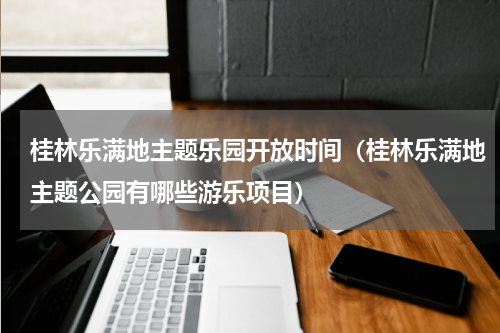 桂林乐满地主题乐园开放时间（桂林乐满地主题公园有哪些游乐项目）