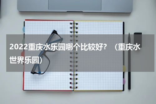 2022重庆水乐园哪个比较好？（重庆水世界乐园）