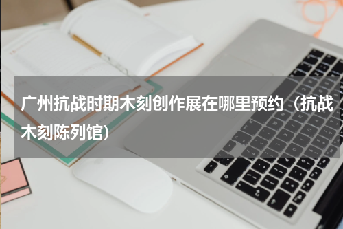 广州抗战时期木刻创作展在哪里预约（抗战木刻陈列馆）