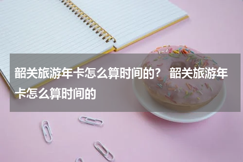韶关旅游年卡怎么算时间的？ 韶关旅游年卡怎么算时间的