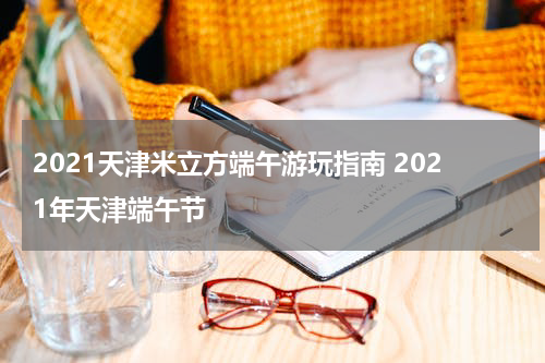 2021天津米立方端午游玩指南 2021年天津端午节