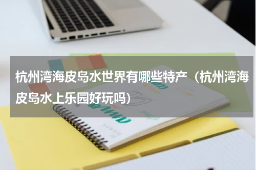 杭州湾海皮岛水世界有哪些特产（杭州湾海皮岛水上乐园好玩吗）