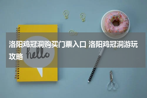 洛阳鸡冠洞购买门票入口 洛阳鸡冠洞游玩攻略