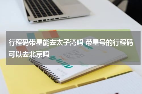 行程码带星能去太子湾吗 带星号的行程码可以去北京吗