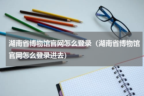 湖南省博物馆官网怎么登录（湖南省博物馆官网怎么登录进去）