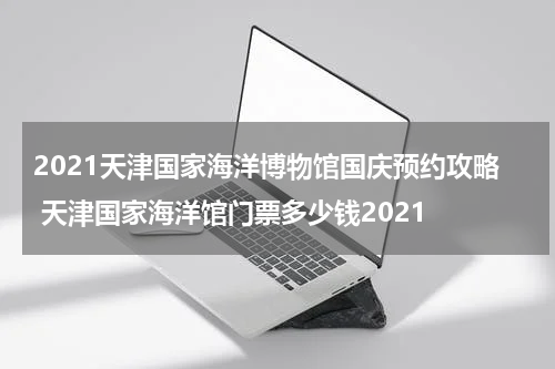 2021天津国家海洋博物馆国庆预约攻略 天津国家海洋馆门票多少钱2021