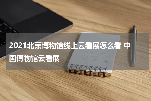 2021北京博物馆线上云看展怎么看 中国博物馆云看展