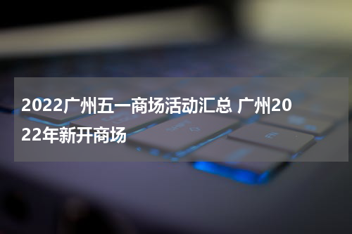 2022广州五一商场活动汇总 广州2022年新开商场