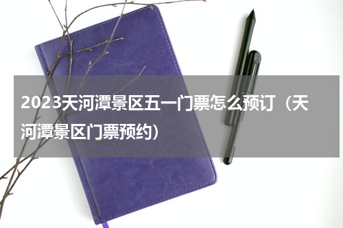 2023天河潭景区五一门票怎么预订（天河潭景区门票预约）