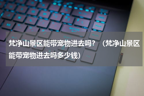 梵净山景区能带宠物进去吗？（梵净山景区能带宠物进去吗多少钱）
