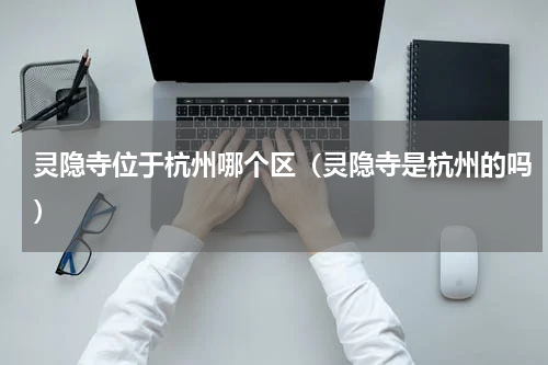 灵隐寺位于杭州哪个区（灵隐寺是杭州的吗）