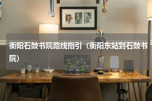 衡阳石鼓书院路线指引（衡阳东站到石鼓书院）