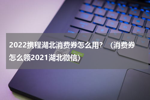 2022携程湖北消费券怎么用？（消费券怎么领2021湖北微信）