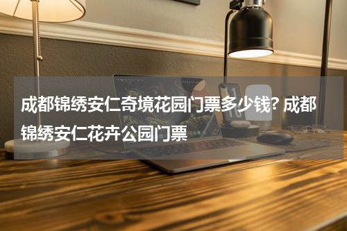 成都锦绣安仁奇境花园门票多少钱? 成都锦绣安仁花卉公园门票