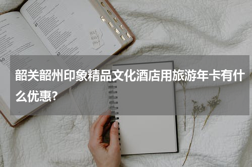 韶关韶州印象精品文化酒店用旅游年卡有什么优惠？