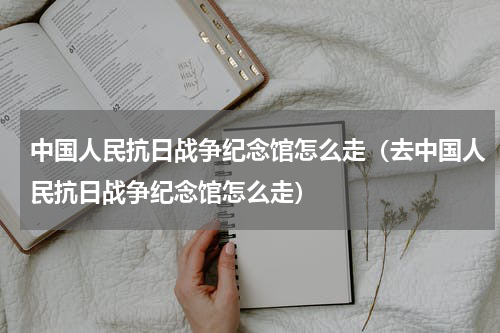 中国人民抗日战争纪念馆怎么走（去中国人民抗日战争纪念馆怎么走）