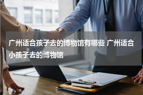 广州适合孩子去的博物馆有哪些 广州适合小孩子去的博物馆