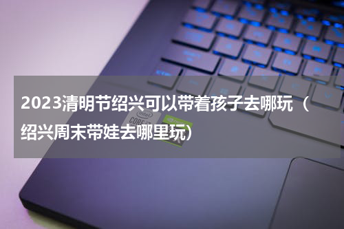 2023清明节绍兴可以带着孩子去哪玩（绍兴周末带娃去哪里玩）