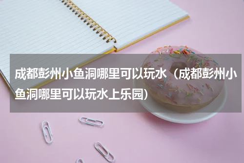 成都彭州小鱼洞哪里可以玩水（成都彭州小鱼洞哪里可以玩水上乐园）